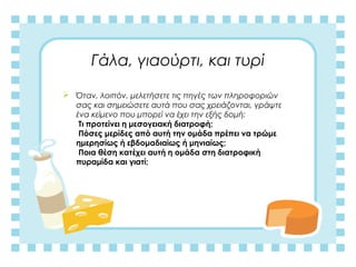 Γάλα, γιαούρτι, και τυρί
 Όταν, λοιπόν, μελετήσετε τις πηγές των πληροφοριών
σας και σημειώσετε αυτά που σας χρειάζονται, γράψτε
ένα κείμενο που μπορεί να έχει την εξής δομή:
Τι προτείνει η μεσογειακή διατροφή;
Πόσες μερίδες από αυτή την ομάδα πρέπει να τρώμε
ημερησίως ή εβδομαδιαίως ή μηνιαίως;
Ποια θέση κατέχει αυτή η ομάδα στη διατροφική
πυραμίδα και γιατί;
 