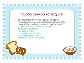 Ομάδα αμύλου και ψωμιού
 στις παρακάτω πηγές του διαδικτύου θα βρείτε
πληροφορίες για τη μεσογειακή διατροφή και τη θέση
που κατέχει η ομάδα σας στη διατροφική πυραμίδα.
H ΠΥΡΑΜΙΔΑ ΤΗΣ ΥΓΙΕΙΝΗΣ ΔΙΑΤΡΟΦΗΣ
Μεσογειακή Διατροφή
Μεσογειακή Δίαιτα
Η πυραμίδα των τροφίμων
Η μεσογειακή διατροφή
ΑΝΑΚΑΛΥΠΤΟΥΜΕ ΤΑ ΟΣΠΡΙΑ
 