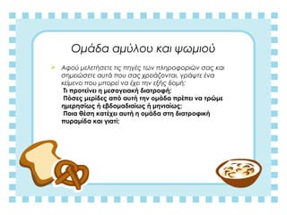 Ομάδα αμύλου και ψωμιού
 Αφού μελετήσετε τις πηγές των πληροφοριών σας και
σημειώσετε αυτά που σας χρειάζονται, γράψτε ένα
κείμενο που μπορεί να έχει την εξής δομή:
Τι προτείνει η μεσογειακή διατροφή;
Πόσες μερίδες από αυτή την ομάδα πρέπει να τρώμε
ημερησίως ή εβδομαδιαίως ή μηνιαίως;
Ποια θέση κατέχει αυτή η ομάδα στη διατροφική
πυραμίδα και γιατί;
 