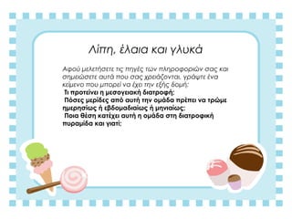 Λίπη, έλαια και γλυκά
Αφού μελετήσετε τις πηγές των πληροφοριών σας και
σημειώσετε αυτά που σας χρειάζονται, γράψτε ένα
κείμενο που μπορεί να έχει την εξής δομή:
Τι προτείνει η μεσογειακή διατροφή;
Πόσες μερίδες από αυτή την ομάδα πρέπει να τρώμε
ημερησίως ή εβδομαδιαίως ή μηνιαίως;
Ποια θέση κατέχει αυτή η ομάδα στη διατροφική
πυραμίδα και γιατί;
 