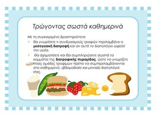 Τρώγοντας σωστά καθημερινά
Με τη συγκεκριμένη δραστηριότητα
 θα γνωρίσετε τι συνδυασμούς τροφών περιλαμβάνει η
μεσογειακή διατροφή και αν αυτό το διαιτολόγιο ωφελεί
την υγεία.
 θα σχηματίσετε και θα συμπληρώσετε σωστά τα
κομμάτια της διατροφικής πυραμίδας, ώστε να γνωρίζετε
ποιες ομάδες τροφίμων πρέπει να συμπεριλαμβάνονται
στο καθημερινό, εβδομαδιαίο και μηνιαίο διαιτολόγιό
σας.
 