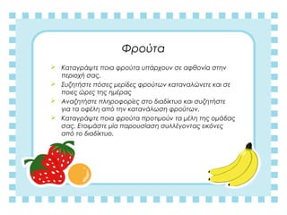 Φρούτα
 Καταγράψτε ποια φρούτα υπάρχουν σε αφθονία στην
περιοχή σας.
 Συζητήστε πόσες μερίδες φρούτων καταναλώνετε και σε
ποιες ώρες της ημέρας
 Αναζητήστε πληροφορίες στο διαδίκτυο και συζητήστε
για τα οφέλη από την κατανάλωση φρούτων.
 Καταγράψτε ποια φρούτα προτιμούν τα μέλη της ομάδας
σας. Ετοιμάστε μία παρουσίαση συλλέγοντας εικόνες
από το διαδίκτυο.
 