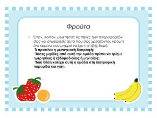 Φρούτα
 Όταν, λοιπόν, μελετήσετε τις πηγές των πληροφοριών
σας και σημειώσετε αυτά που σας χρειάζονται, γράψτε
ένα κείμενο που μπορεί να έχει την εξής δομή:
Τι προτείνει η μεσογειακή διατροφή;
Πόσες μερίδες από αυτή την ομάδα πρέπει να τρώμε
ημερησίως ή εβδομαδιαίως ή μηνιαίως;
Ποια θέση κατέχει αυτή η ομάδα στη διατροφική
πυραμίδα και γιατί;
 