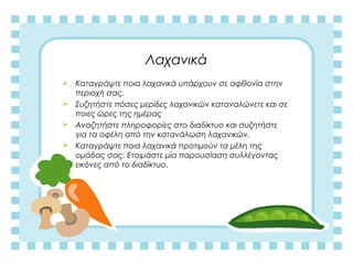 Λαχανικά
 Καταγράψτε ποια λαχανικά υπάρχουν σε αφθονία στην
περιοχή σας.
 Συζητήστε πόσες μερίδες λαχανικών καταναλώνετε και σε
ποιες ώρες της ημέρας
 Αναζητήστε πληροφορίες στο διαδίκτυο και συζητήστε
για τα οφέλη από την κατανάλωση λαχανικών.
 Καταγράψτε ποια λαχανικά προτιμούν τα μέλη της
ομάδας σας. Ετοιμάστε μία παρουσίαση συλλέγοντας
εικόνες από το διαδίκτυο.
 