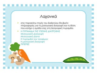 Λαχανικά
 στις παρακάτω πηγές του διαδικτύου θα βρείτε
πληροφορίες για τη μεσογειακή διατροφή και τη θέση
που κατέχει η ομάδα σας στη διατροφική πυραμίδα.
 H ΠΥΡΑΜΙΔΑ ΤΗΣ ΥΓΙΕΙΝΗΣ ΔΙΑΤΡΟΦΗΣ
Μεσογειακή Διατροφή
Μεσογειακή Δίαιτα
Η πυραμίδα των τροφίμων
Η μεσογειακή διατροφή
ΠΙΠΕΡΙΕΣ
 