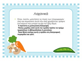Λαχανικά
 Όταν, λοιπόν, μελετήσετε τις πηγές των πληροφοριών
σας και σημειώσετε αυτά που σας χρειάζονται, γράψτε
ένα κείμενο που μπορεί να έχει την εξής δομή:
Τι προτείνει η μεσογειακή διατροφή;
Πόσες μερίδες από αυτή την ομάδα πρέπει να τρώμε
ημερησίως ή εβδομαδιαίως ή μηνιαίως;
Ποια θέση κατέχει αυτή η ομάδα στη διατροφική
πυραμίδα και γιατί;
 