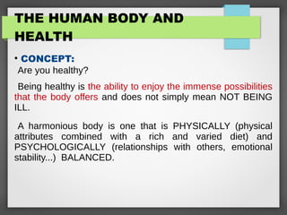 THE HUMAN BODY AND
HEALTH
●
CONCEPT:
Are you healthy?
Being healthy is the ability to enjoy the immense possibilities
that the body offers and does not simply mean NOT BEING
ILL.
A harmonious body is one that is PHYSICALLY (physical
attributes combined with a rich and varied diet) and
PSYCHOLOGICALLY (relationships with others, emotional
stability...) BALANCED.
 