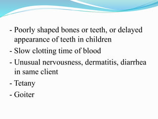 - Poorly shaped bones or teeth, or delayed
appearance of teeth in children
- Slow clotting time of blood
- Unusual nervousness, dermatitis, diarrhea
in same client
- Tetany
- Goiter
 