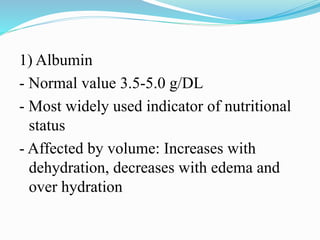 1) Albumin
- Normal value 3.5-5.0 g/DL
- Most widely used indicator of nutritional
status
- Affected by volume: Increases with
dehydration, decreases with edema and
over hydration
 