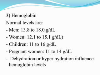3) Hemoglobin
Normal levels are:
- Men: 13.8 to 18.0 g/dL
- Women: 12.1 to 15.1 g/dL)
- Children: 11 to 16 g/dL
- Pregnant women: 11 to 14 g/dL
- Dehydration or hyper hydration influence
hemoglobin levels
 