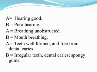 A= Hearing good.
B = Poor hearing.
A = Breathing unobstructed.
B = Mouth breathing.
A = Teeth well formed, and free from
dental caries
B = Irregular teeth, dental caries; spongy
gums.
 
