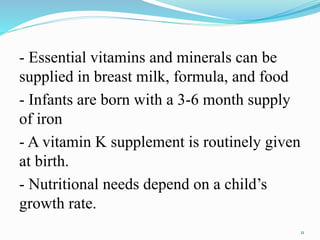 - Essential vitamins and minerals can be
supplied in breast milk, formula, and food
- Infants are born with a 3-6 month supply
of iron
- A vitamin K supplement is routinely given
at birth.
- Nutritional needs depend on a child’s
growth rate.
11
 