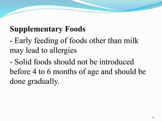 Supplementary Foods
- Early feeding of foods other than milk
may lead to allergies
- Solid foods should not be introduced
before 4 to 6 months of age and should be
done gradually.
13
 