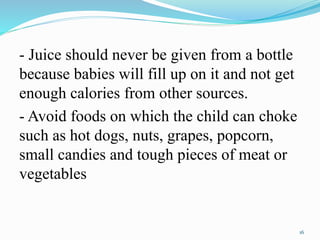 - Juice should never be given from a bottle
because babies will fill up on it and not get
enough calories from other sources.
- Avoid foods on which the child can choke
such as hot dogs, nuts, grapes, popcorn,
small candies and tough pieces of meat or
vegetables
16
 