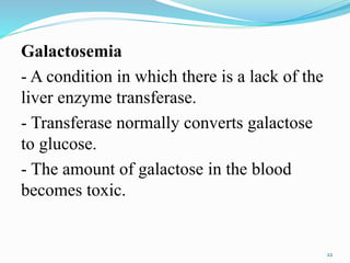 Galactosemia
- A condition in which there is a lack of the
liver enzyme transferase.
- Transferase normally converts galactose
to glucose.
- The amount of galactose in the blood
becomes toxic.
22
 