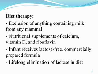 Diet therapy:
- Exclusion of anything containing milk
from any mammal
- Nutritional supplements of calcium,
vitamin D, and riboflavin
- Infant receives lactose-free, commercially
prepared formula
- Lifelong elimination of lactose in diet
24
 