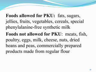 Foods allowed for PKU: fats, sugars,
jellies, fruits, vegetables, cereals, special
phenylalanine-free synthetic milk
Foods not allowed for PKU: meats, fish,
poultry, eggs, milk, cheese, nuts, dried
beans and peas, commercially prepared
products made from regular flour
28
 