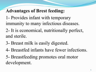Advantages of Brest feeding:
1- Provides infant with temporary
immunity to many infectious diseases.
2- It is economical, nutritionally perfect,
and sterile.
3- Breast milk is easily digested.
4- Breastfed infants have fewer infections.
5- Breastfeeding promotes oral motor
development.
5
 