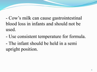 - Cow’s milk can cause gastrointestinal
blood loss in infants and should not be
used.
- Use consistent temperature for formula.
- The infant should be held in a semi
upright position.
9
 