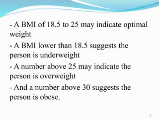 - A BMI of 18.5 to 25 may indicate optimal
weight
- A BMI lower than 18.5 suggests the
person is underweight
- A number above 25 may indicate the
person is overweight
- And a number above 30 suggests the
person is obese.
5
 