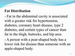 Fat Distribution
- Fat in the abdominal cavity is associated
with a greater risk for hypertension,
diabetes, coronary heart disease, type 2
diabetes, and certain types of cancer than
fat in the thigh, buttocks, and hip area.
- A person with a pear-shaped body has a
lower risk for disease than someone with an
apple-shaped body.
6
 