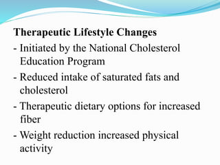 Therapeutic Lifestyle Changes
- Initiated by the National Cholesterol
Education Program
- Reduced intake of saturated fats and
cholesterol
- Therapeutic dietary options for increased
fiber
- Weight reduction increased physical
activity
 