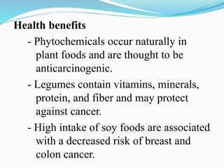 Health benefits
- Phytochemicals occur naturally in
plant foods and are thought to be
anticarcinogenic.
- Legumes contain vitamins, minerals,
protein, and fiber and may protect
against cancer.
- High intake of soy foods are associated
with a decreased risk of breast and
colon cancer.
 
