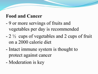 Food and Cancer
- 9 or more servings of fruits and
vegetables per day is recommended
- 2 ½ cups of vegetables and 2 cups of fruit
on a 2000 calorie diet
- Intact immune system is thought to
protect against cancer
- Moderation is key
 