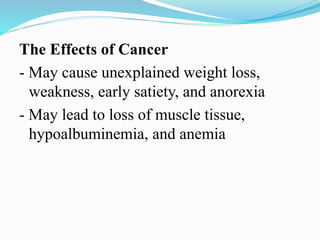 The Effects of Cancer
- May cause unexplained weight loss,
weakness, early satiety, and anorexia
- May lead to loss of muscle tissue,
hypoalbuminemia, and anemia
 