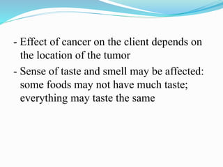 - Effect of cancer on the client depends on
the location of the tumor
- Sense of taste and smell may be affected:
some foods may not have much taste;
everything may taste the same
 