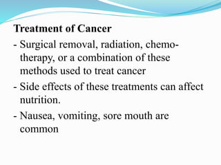 Treatment of Cancer
- Surgical removal, radiation, chemo-
therapy, or a combination of these
methods used to treat cancer
- Side effects of these treatments can affect
nutrition.
- Nausea, vomiting, sore mouth are
common
 