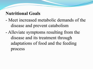 Nutritional Goals
- Meet increased metabolic demands of the
disease and prevent catabolism
- Alleviate symptoms resulting from the
disease and its treatment through
adaptations of food and the feeding
process
 