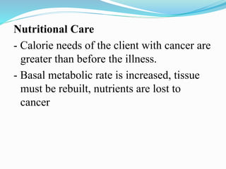 Nutritional Care
- Calorie needs of the client with cancer are
greater than before the illness.
- Basal metabolic rate is increased, tissue
must be rebuilt, nutrients are lost to
cancer
 