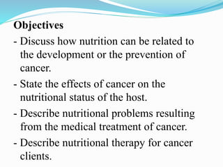 Objectives
- Discuss how nutrition can be related to
the development or the prevention of
cancer.
- State the effects of cancer on the
nutritional status of the host.
- Describe nutritional problems resulting
from the medical treatment of cancer.
- Describe nutritional therapy for cancer
clients.
 