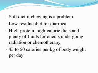 - Soft diet if chewing is a problem
- Low-residue diet for diarrhea
- High-protein, high-calorie diets and
plenty of fluids for clients undergoing
radiation or chemotherapy
- 45 to 50 calories per kg of body weight
per day
 