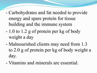 - Carbohydrates and fat needed to provide
energy and spare protein for tissue
building and the immune system
- 1.0 to 1.2 g of protein per kg of body
weight a day
- Malnourished clients may need from 1.3
to 2.0 g of protein per kg of body weight a
day.
- Vitamins and minerals are essential.
 