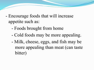 - Encourage foods that will increase
appetite such as:
- Foods brought from home
- Cold foods may be more appealing.
- Milk, cheese, eggs, and fish may be
more appealing than meat (can taste
bitter)
 