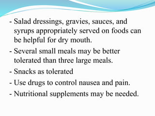 - Salad dressings, gravies, sauces, and
syrups appropriately served on foods can
be helpful for dry mouth.
- Several small meals may be better
tolerated than three large meals.
- Snacks as tolerated
- Use drugs to control nausea and pain.
- Nutritional supplements may be needed.
 