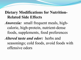 Dietary Modifications for Nutrition-
Related Side Effects
Anorexia: small frequent meals, high-
calorie, high-protein, nutrient-dense
foods, supplements, food preferences
Altered taste and odor: herbs and
seasonings; cold foods, avoid foods with
offensive odors
 