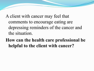 A client with cancer may feel that
comments to encourage eating are
depressing reminders of the cancer and
the situation.
How can the health care professional be
helpful to the client with cancer?
 