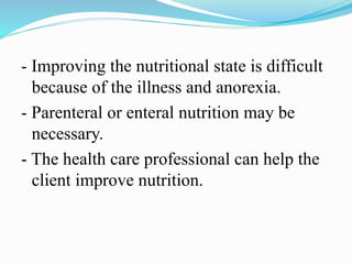 - Improving the nutritional state is difficult
because of the illness and anorexia.
- Parenteral or enteral nutrition may be
necessary.
- The health care professional can help the
client improve nutrition.
 