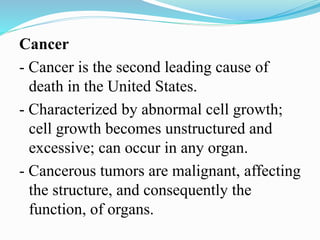 Cancer
- Cancer is the second leading cause of
death in the United States.
- Characterized by abnormal cell growth;
cell growth becomes unstructured and
excessive; can occur in any organ.
- Cancerous tumors are malignant, affecting
the structure, and consequently the
function, of organs.
 