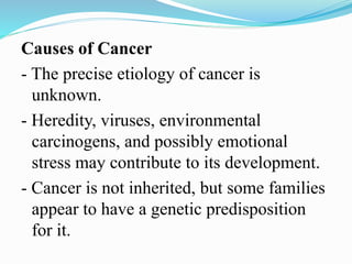 Causes of Cancer
- The precise etiology of cancer is
unknown.
- Heredity, viruses, environmental
carcinogens, and possibly emotional
stress may contribute to its development.
- Cancer is not inherited, but some families
appear to have a genetic predisposition
for it.
 