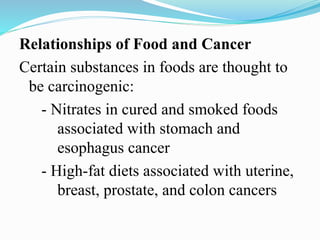 Relationships of Food and Cancer
Certain substances in foods are thought to
be carcinogenic:
- Nitrates in cured and smoked foods
associated with stomach and
esophagus cancer
- High-fat diets associated with uterine,
breast, prostate, and colon cancers
 