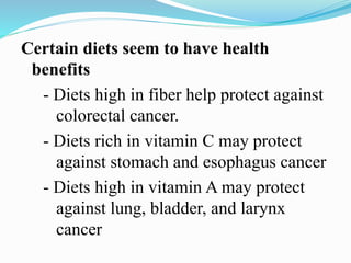 Certain diets seem to have health
benefits
- Diets high in fiber help protect against
colorectal cancer.
- Diets rich in vitamin C may protect
against stomach and esophagus cancer
- Diets high in vitamin A may protect
against lung, bladder, and larynx
cancer
 