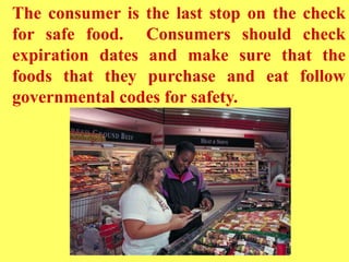 The consumer is the last stop on the check
for safe food. Consumers should check
expiration dates and make sure that the
foods that they purchase and eat follow
governmental codes for safety.
 
