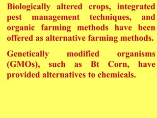 Biologically altered crops, integrated
pest management techniques, and
organic farming methods have been
offered as alternative farming methods.
Genetically modified organisms
(GMOs), such as Bt Corn, have
provided alternatives to chemicals.
 