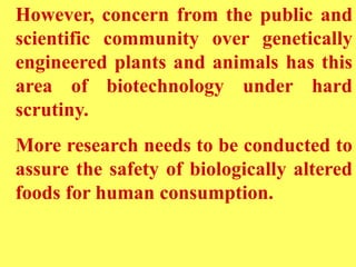 However, concern from the public and
scientific community over genetically
engineered plants and animals has this
area of biotechnology under hard
scrutiny.
More research needs to be conducted to
assure the safety of biologically altered
foods for human consumption.
 