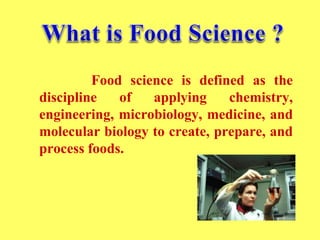 Food science is defined as the
discipline of applying chemistry,
engineering, microbiology, medicine, and
molecular biology to create, prepare, and
process foods.
 