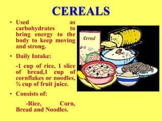 • Used as
carbohydrates to
bring energy to the
body to keep moving
and strong.
• Daily Intake:
-1 cup of rice, 1 slice
of bread,1 cup of
cornflakes or noodles,
¾ cup of fruit juice.
• Consists of:
-Rice, Corn,
Bread and Noodles.
 